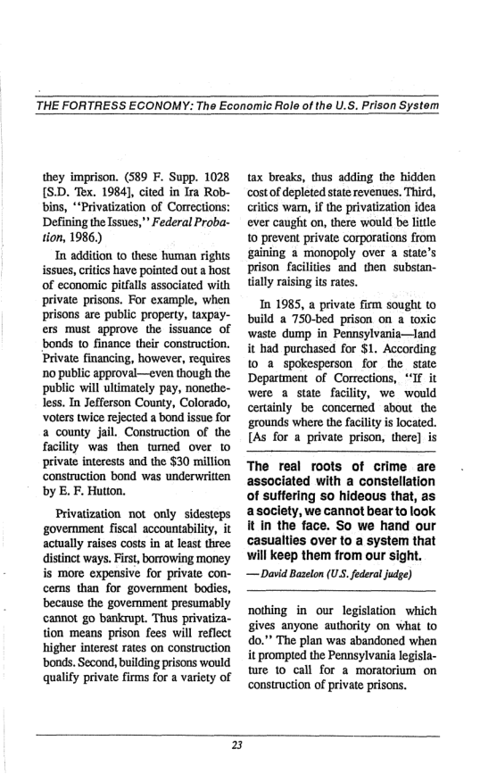 THE FORTRESS ECONOMY: The Economic Role of the U.S. Prison System  they imprison. (589 F. Supp. 1028 [SD. Tex. 1984], cited in Ira Rob- bins, *Privatization of Corrections: Defining the Issues,” Federal Proba- tion, 1986.)  In addition to these human rights issues, critics have pointed out a host of economic pitfalls associated with private prisons. For example, when prisons are public property, taxpay- ers must approve the issuance of bonds 10 finance their construction. Private financing, however, requires 1o public approval—even though the public will ultimately pay, nonethe- less. In Jefferson County, Colorado, oters twice refected a bond issue for a county jail. Construction of the facility was then tumed over to private interests and the $30 million construction bond was underwritten by E. F. Hution.  Privatization not only sidesteps government fiscal accountability, it actually raises costs in at least three distinct ways. First, borrowing money is more expensive for private con- cems than for government bodies, because the govemment presumably cannot go bankrupt. Thus privatiza- tion means prison fees will reflect higher interest rates on construction ‘bonds. Second, building prisons would qualify private firms for a variety of  tax breaks, thus adding the hidden ‘cost of depleted state revenues. Third, critics wam, if the privatization idea ever caught on, there would be litle 1o prevent private corporations from gaining 2 monopoly over a state’s prison facilities and then substan- tially raising its rates.  In 1985, a private firm sought to build a 750-bed prison on a toxic waste dump in Pennsylvania—land it had purchased for $1. According 10 a spokesperson for the state Department of Corrections, “If it were a state facility, we would certainly be concemed about the grounds where the facility is located. [As for a private prison, there] is  The real roots of crime are associated with a constellation of suffering so hideous that, as asociety, we cannot bear to look it in the face. So we hand our casualties over to a system that will keep them from our sight.  — David Bazelon (U federal judge)  nothing in our legislation which gives anyone authority on what to do.” The plan was abandoned when it prompted the Pennsylvania legisla- ture to call for a moratorium on construction of private prisons.  5 